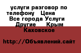 услуги разговор по телефону › Цена ­ 800 - Все города Услуги » Другие   . Крым,Каховское